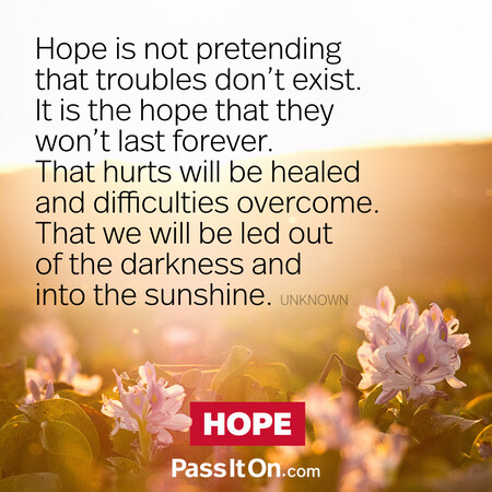 Hope is not pretending that troubles don't exist. It is the hope that they won't last forever. That hurts will be healed and difficulties overcome. That we will be led out of the darkness and into the sunshine. #<Author:0x00007fc8e8f4e8a0>