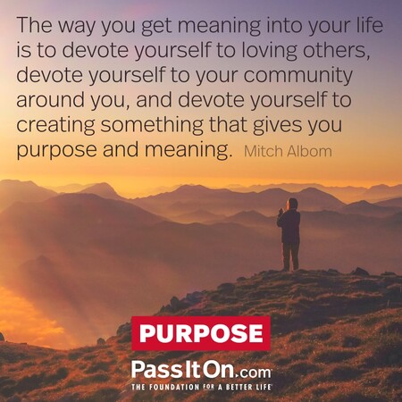 The way you get meaning into your life is to devote yourself to loving others, devote yourself to your community around you, and devote yourself to creating something that gives you purpose and meaning. #<Author:0x00007fc8e8f062d0>