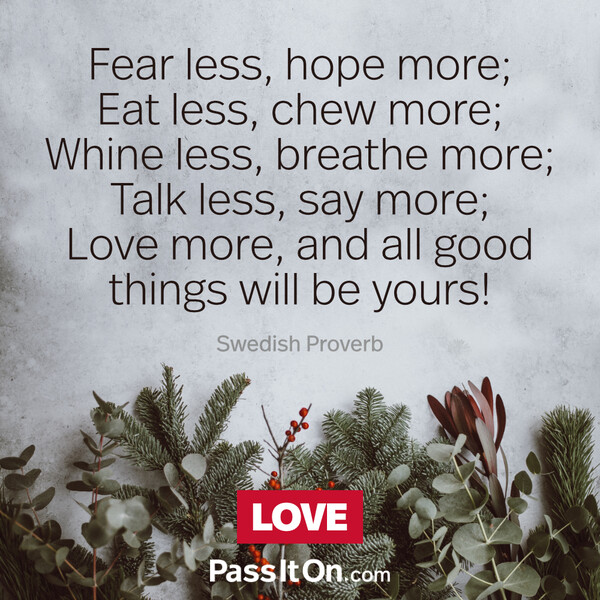 Fear less, hope more; Eat less, chew more; Whine less, breathe more; Talk less, say more; Love more, and all good things will be yours!  #<Author:0x00007f133c3a7f90>