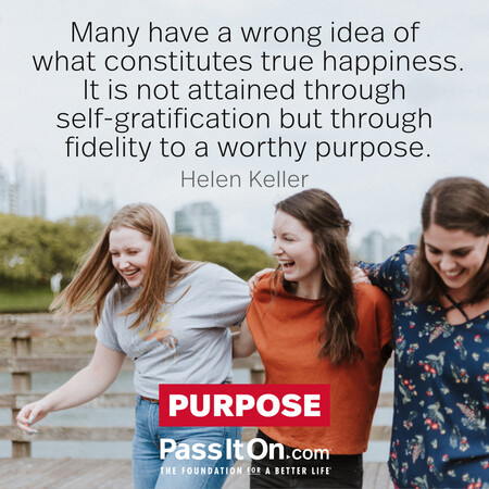 Many have a wrong idea of what constitutes true happiness. It is not attained through self-gratification but through fidelity to a worthy purpose.  #<Author:0x00007fc8e8f49120>