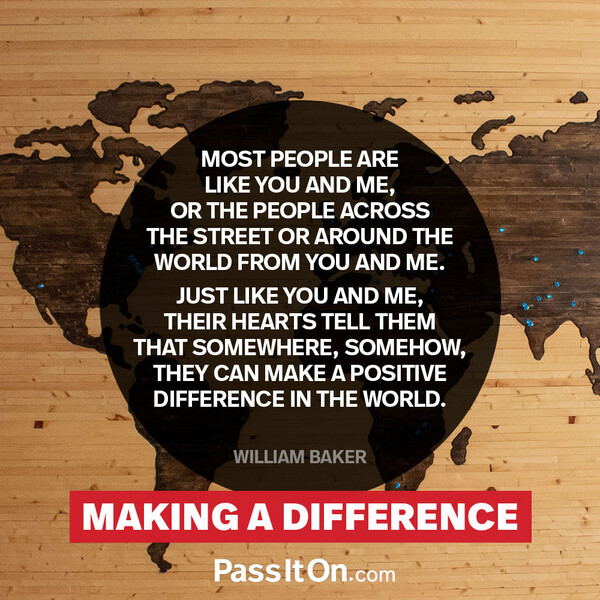 Most people are like you and me, or the people across the street or around the world from you and me. Just like you and me, their hearts tell them that somewhere, somehow, they can make a positive difference in the world.  #<Author:0x00007f132ef3e4c0>