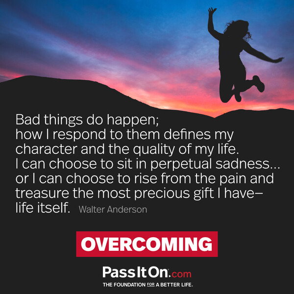 Bad things do happen; how I respond to them defines my character and the quality of my life. I can choose to sit in perpetual sadness... or I can choose to rise from the pain and treasure the most precious gift I have—life itself. #<Author:0x00007f133c2ee888>