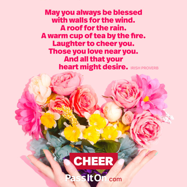 May you always be blessed with walls for the wind. A roof for the rain. A warm cup of tea by the fire. Laughter to cheer you. Those you love near you. And all that your heart might desire. #<Author:0x00007f133c3ab910>