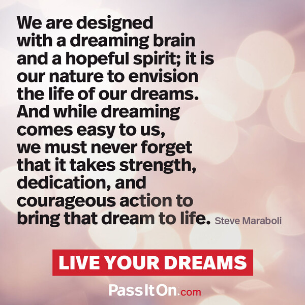 We are designed with a dreaming brain and a hopeful spirit; it is our nature to envision the life of our dreams. And while dreaming comes easy to us, we must never forget that it takes strength, dedication, and courageous action to bring that dream to life. #<Author:0x00007f133c2e5148>