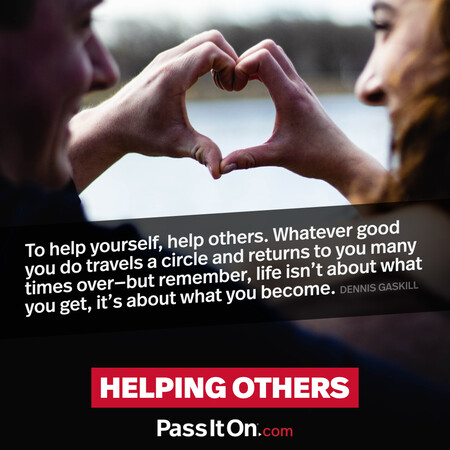 To help yourself, help others. Whatever good you do travels a circle and returns to you many times over- but remember, life isn't about what you get, it's about what you become. #<Author:0x00007fc8e81f53c0>