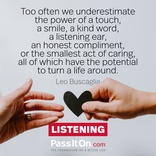 Too often we underestimate the power of a touch, a smile, a kind word... all of which have the potential to turn a life around. #<Author:0x00007fd889fcdac8>