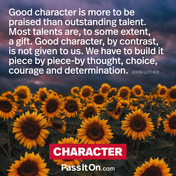 Good character is more to be praised than outstanding talent. Most talents are to some extent a gift. Good character, by contrast, is not given to us. We have to build it piece by piece by thought, choice, courage and determination. #<Author:0x00007f19dc611b90>