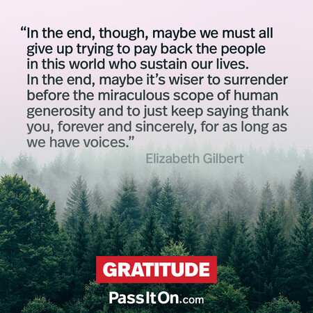 In the end, though, maybe we must all give up trying to pay back the people in this world who sustain our lives. In the end, maybe it's wiser to surrender before the miraculous scope of human generosity and to just keep saying thank you, forever and sincerely, for as long as we have voices. #<Author:0x00007fc8e938c6d8>