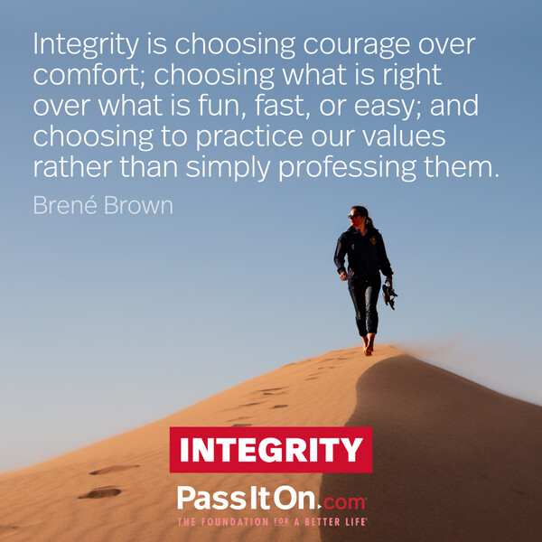 Integrity is choosing courage over comfort; choosing what is right over what is fun, fast, or easy; and choosing to practice our values rather than simply professing them. #<Author:0x00007fd88bc5b410>