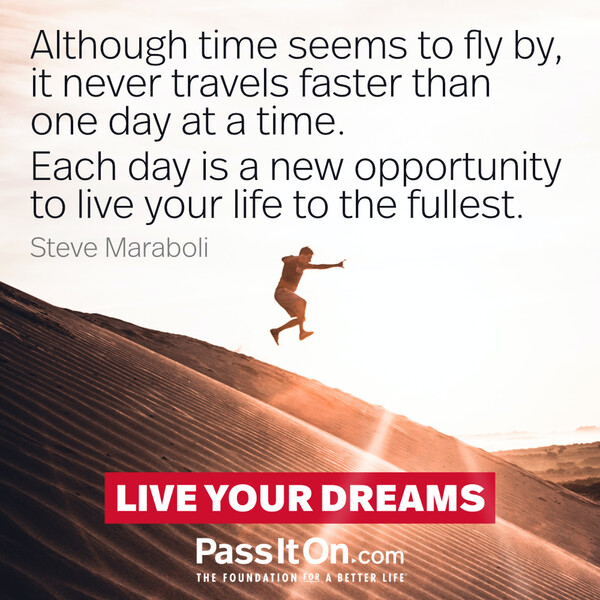 Although time seems to fly by, it never travels faster than one day at a time. Each day is a new opportunity to live your life to the fullest. #<Author:0x00007fd889fd4260>