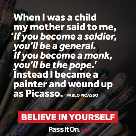 When I was a child my mother said to me, ‘If you become a soldier, you’ll be a general. If you become a monk, you’ll be the pope.’ Instead I became a painter and wound up as Picasso. #<Author:0x00007fc8e82958c0>