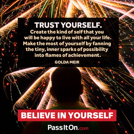 Trust yourself. Create the kind of self that you will be happy to live with all your life. Make the most of yourself by fanning the tiny, inner sparks of possibility into flames of achievement.  #<Author:0x00007fc8e9571688>