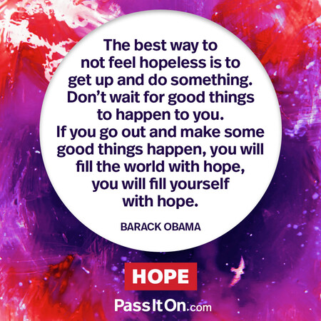 The best way to not feel hopeless is to get up and do something. Don’t wait for good things to happen to you. If you go out and make some good things happen, you will fill the world with hope, you will fill yourself with hope. #<Author:0x00007fc8e8f39d88>