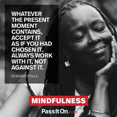 Whatever the present moment contains, accept it as if you had chosen it. Always work with it, not against it. #<Author:0x00007fc8e9839d98>