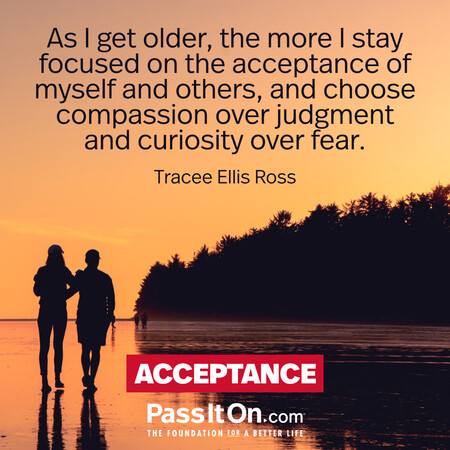 As I get older, the more I stay focused on the acceptance of myself and others, and choose compassion over judgment and curiosity over fear. #<Author:0x00007fc8e938a8d8>