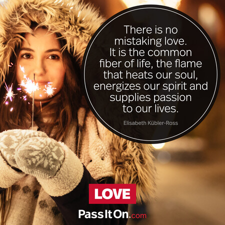 There is no mistaking love. It is the common fiber of life, the flame that heats our soul, energizes our spirit and supplies passion to our lives. #<Author:0x00007fc8e82e0500>