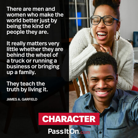 There are men and women who make the world better just by being the kind of people they are. It really matters very little whether they are behind the wheel of a truck or running a business or bringing up a family. They teach the truth by living it. #<Author:0x00007fc8e82cba60>