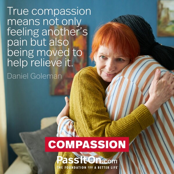 True compassion means not only feeling another's pain but also being moved to help relieve it.  #<Author:0x00007f132ee98700>