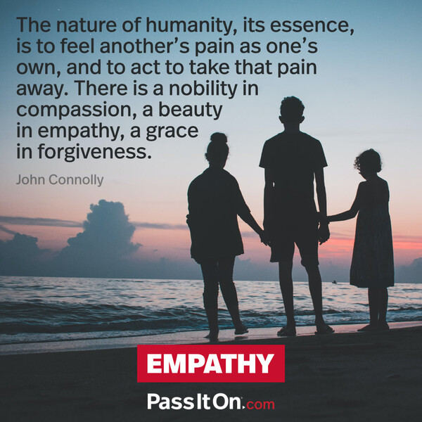 The nature of humanity, its essence, is to feel another’s pain as one’s own, and to act to take that pain away. There is a nobility in compassion, a beauty in empathy, a grace in forgiveness. #<Author:0x00007f9a192e26c8>