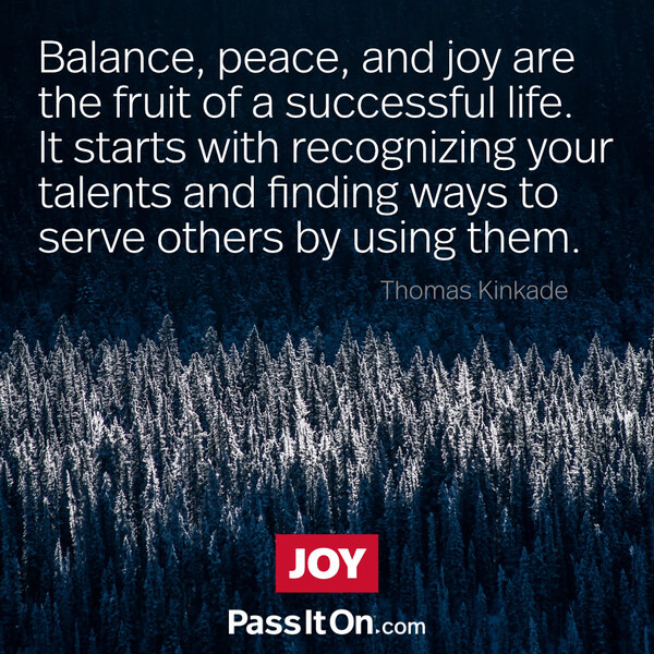 Balance, peace, and joy are the fruit of a successful life. It starts with recognizing your talents and finding ways to serve others by using them.  #<Author:0x00007f133c380788>