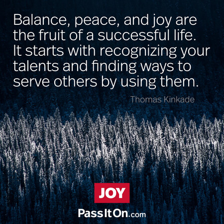 Balance, peace, and joy are the fruit of a successful life. It starts with recognizing your talents and finding ways to serve others by using them.  #<Author:0x00007fc8e828a790>