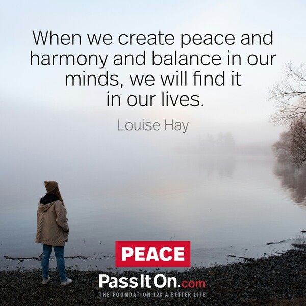 When we create peace and harmony and balance in our minds, we will find it in our lives.  #<Author:0x00007f5a5256f640>