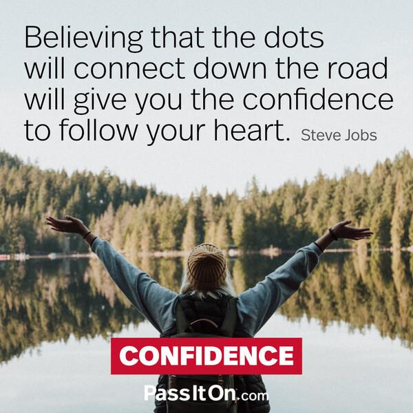 Believing that the dots will connect down the road will give you the confidence to follow your heart. #<Author:0x00007f133c38fc88>