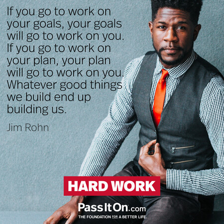 If you go to work on your goals, your goals will go to work on you. If you go to work on your plan, your plan will go to work on you. Whatever good things we build end up building us. #<Author:0x00007fc8e819c950>