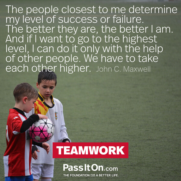 The people closest to me determine my level of success or failure. The better they are, the better I am. And if I want to go to the highest level, I can do it only with the help of other people. We have to take each other higher. #<Author:0x00007f132ee72320>