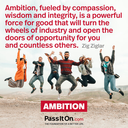 Ambition, fueled by compassion, wisdom and integrity, is a powerful force for good that will turn the wheels of industry and open the doors of opportunity for you and countless others. #<Author:0x00007fc8e8f452a0>