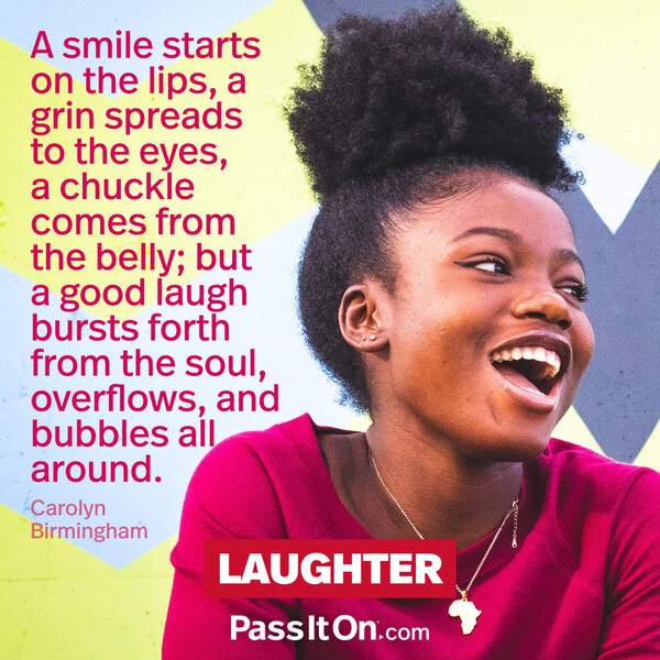 A smile starts on the lips, A grin spreads to the eyes, A chuckle comes from the belly; But a good laugh bursts forth from the soul, Overflows, and bubbles all around. #<Author:0x00007f60fd3ffdd0>