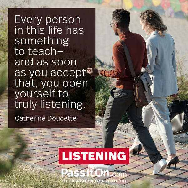 Every person in this life has something to teach—and as soon as you accept that, you open yourself to truly listening. #<Author:0x00007f60fee5e898>