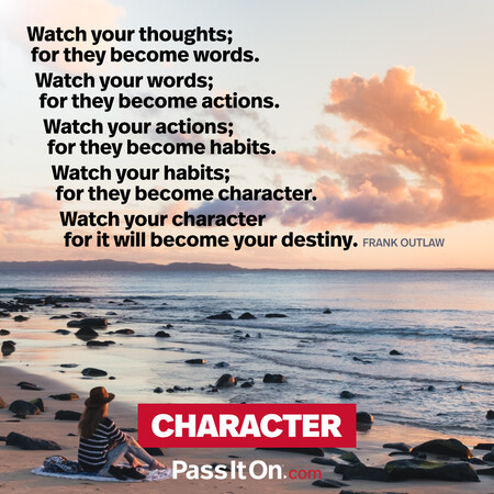 Watch your thoughts; for they become words.
Watch your words; for they become actions.
Watch your actions; for they become habits.
Watch your habits; for they become character.
Watch your character for it will become your destiny. #<Author:0x00007f60ffe571c8>