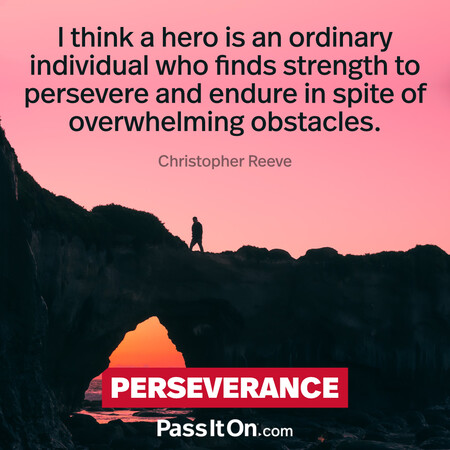 I think a hero is an ordinary individual who finds strength to persevere and endure in spite of overwhelming obstacles. #<Author:0x00007f60fd3b1900>