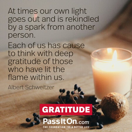 At times our own light goes out and is rekindled by a spark from another person. Each of us has cause to think with deep gratitude of those who have lit the flame within us. #<Author:0x00007f60fd3dd5c8>