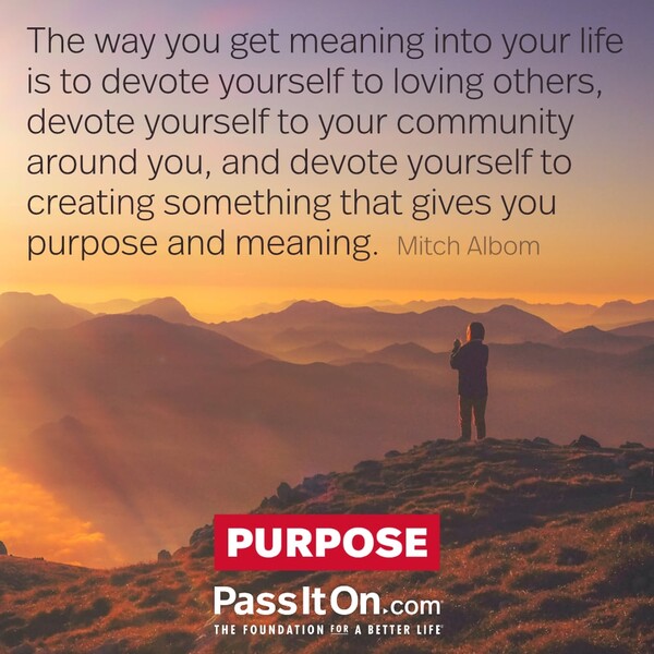 The way you get meaning into your life is to devote yourself to loving others, devote yourself to your community around you, and devote yourself to creating something that gives you purpose and meaning. #<Author:0x00007f60ffe6a160>