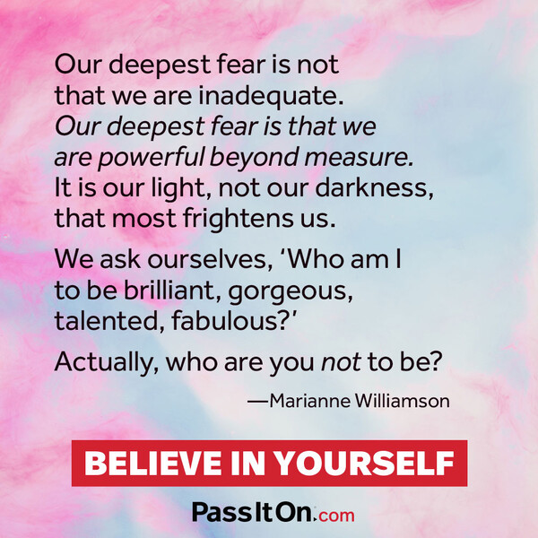 Our deepest fear is not that we are inadequate. Our deepest fear is that we are powerful beyond measure. It is our light, not our darkness, that frightens us most. We ask ourselves, who am I to be brilliant, gorgeous, talented and fabulous? Actually who are you not to be?  #<Author:0x00007fe1745835d8>