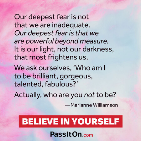 Our deepest fear is not that we are inadequate. Our deepest fear is that we are powerful beyond measure. It is our light, not our darkness, that frightens us most. We ask ourselves, who am I to be brilliant, gorgeous, talented and fabulous? Actually who are you not to be?  #<Author:0x00007f02e513fdc8>