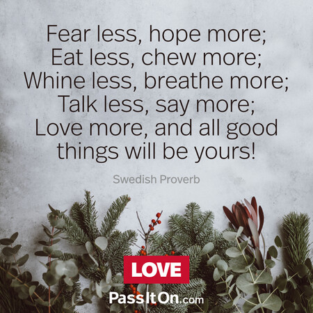 Fear less, hope more; Eat less, chew more; Whine less, breathe more; Talk less, say more; Love more, and all good things will be yours!  #<Author:0x00007fe16672f520>
