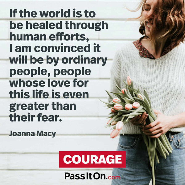 If the world is to be healed through human efforts, I am convinced it will be by ordinary people, people whose love for this life is even greater than their fear.  #<Author:0x00007f60fff93988>