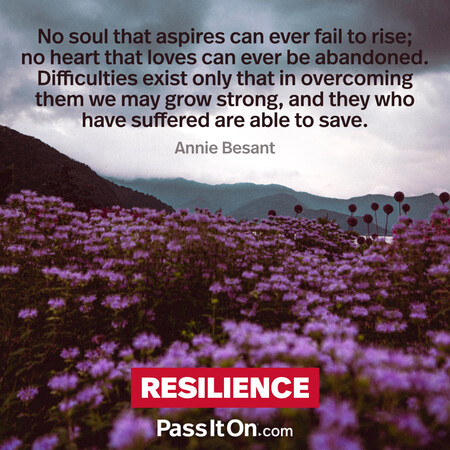 No soul that aspires can ever fail to rise; no heart that loves can ever be abandoned. Difficulties exist only that in overcoming them we may grow strong, and they who have suffered are able to save. #<Author:0x00007f60fd3c5a18>