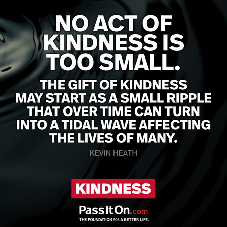 No act of kindness is too small. The gift of kindness may start as a small ripple that over time can turn into a tidal wave affecting the lives of many. #<Author:0x00007f60fd420a08>