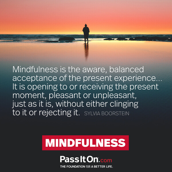 Mindfulness is the aware, balanced acceptance of the present experience... It is opening to or receiving the present moment, pleasant or unpleasant, just as it is, without either clinging to it or rejecting it. #<Author:0x00007f60fe418ac8>