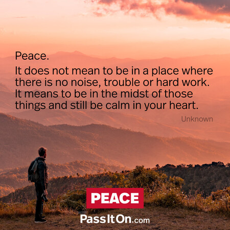 Peace. It does not mean to be in a place where there is no noise, trouble or hard work. It means to be in the midst of those things and still be calm in your heart. #<Author:0x00007f60fff135d0>