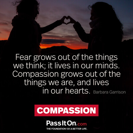 Fear grows out of the things we think; it lives in our minds. Compassion grows out of the things we are, and lives in our hearts. #<Author:0x00007f7a9118f160>