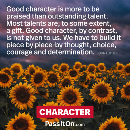 Good character is more to be praised than outstanding talent. Most talents are to some extent a gift. Good character, by contrast, is not given to us. We have to build it piece by piece by thought, choice, courage and determination. #<Author:0x00007f60fe0b89a0>