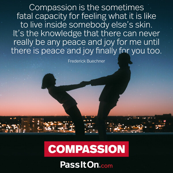Compassion is the sometimes fatal capacity for feeling what it is like to live inside somebody else's skin. It's the knowledge that there can never really be any peace and joy for me until there is peace and joy finally for you too. #<Author:0x00007f60fd36a140>