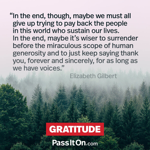 In the end, though, maybe we must all give up trying to pay back the people in this world who sustain our lives. In the end, maybe it's wiser to surrender before the miraculous scope of human generosity and to just keep saying thank you, forever and sincerely, for as long as we have voices. #<Author:0x00007fe16656b680>