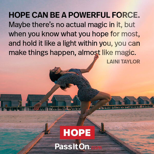 Hope can be a powerful force. Maybe there's no actual magic in it, but when you know what you hope for most and hold it like a light within you, you can make things happen, almost like magic. #<Author:0x00007fe174589398>