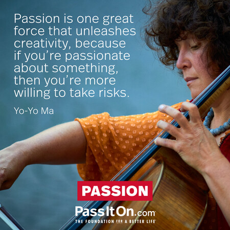 Passion is one great force that unleashes creativity, because if you're passionate about something, then you're more willing to take risks. #<Author:0x00007f60fe0d0b40>